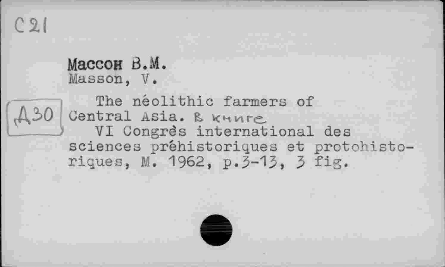 ﻿С 21
Массон В.М.
Masson, V.

The neolithic farmers of
Central Asia. & книге
VI Congrès international des sciences préhistoriques et protohistoriques, M. 1962, р.3-1.5» 3 fig.